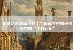 金融活水润泽沃野｜七都镇乡村振兴图景中的“工行印记”