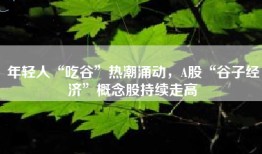 年轻人“吃谷”热潮涌动，A股“谷子经济”概念股持续走高