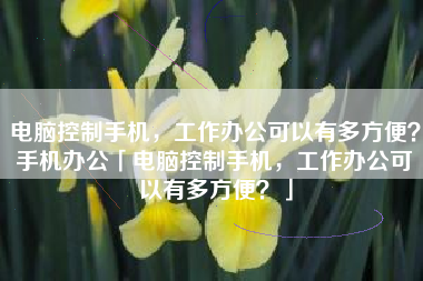 电脑控制手机，工作办公可以有多方便？手机办公「电脑控制手机，工作办公可以有多方便？」